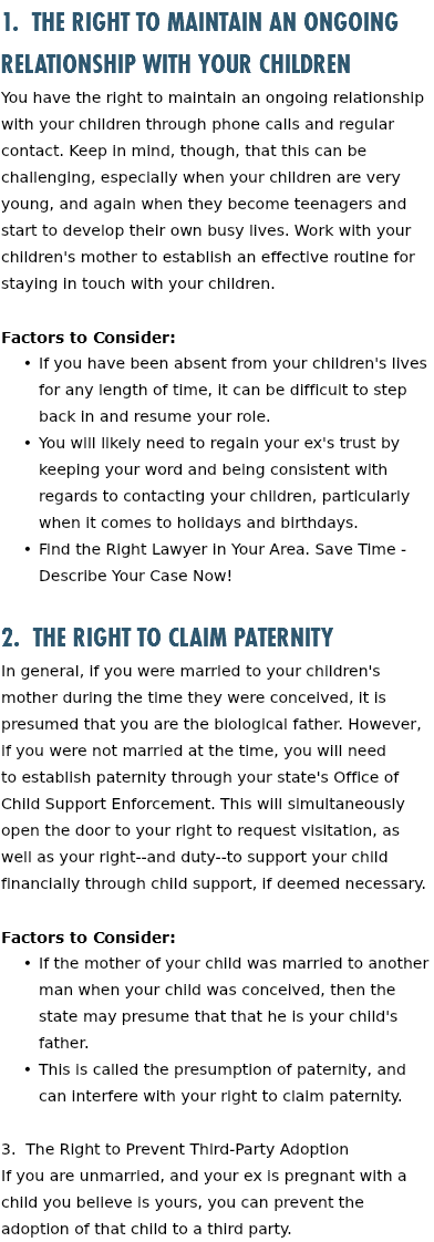 1. The Right to Maintain an Ongoing Relationship with Your Children You have the right to maintain an ongoing relationship with your children through phone calls and regular contact. Keep in mind, though, that this can be challenging, especially when your children are very young, and again when they become teenagers and start to develop their own busy lives. Work with your children's mother to establish an effective routine for staying in touch with your children. Factors to Consider: If you have been absent from your children's lives for any length of time, it can be difficult to step back in and resume your role. You will likely need to regain your ex's trust by keeping your word and being consistent with regards to contacting your children, particularly when it comes to holidays and birthdays. Find the Right Lawyer in Your Area. Save Time - Describe Your Case Now! 2. The Right to Claim Paternity In general, if you were married to your children's mother during the time they were conceived, it is presumed that you are the biological father. However, if you were not married at the time, you will need to establish paternity through your state's Office of Child Support Enforcement. This will simultaneously open the door to your right to request visitation, as well as your right--and duty--to support your child financially through child support, if deemed necessary. Factors to Consider: If the mother of your child was married to another man when your child was conceived, then the state may presume that that he is your child's father. This is called the presumption of paternity, and can interfere with your right to claim paternity. 3. The Right to Prevent Third-Party Adoption If you are unmarried, and your ex is pregnant with a child you believe is yours, you can prevent the adoption of that child to a third party. 